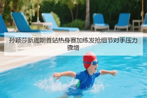 孙颖莎新周期首站热身赛加练发抢细节对手压力骤增